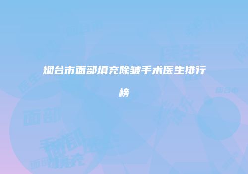 烟台市面部填充除皱手术医生排行榜