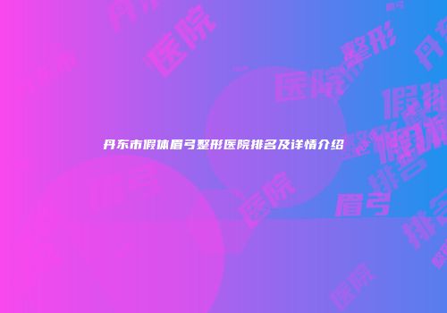 丹东市假体眉弓整形医院排名及详情介绍