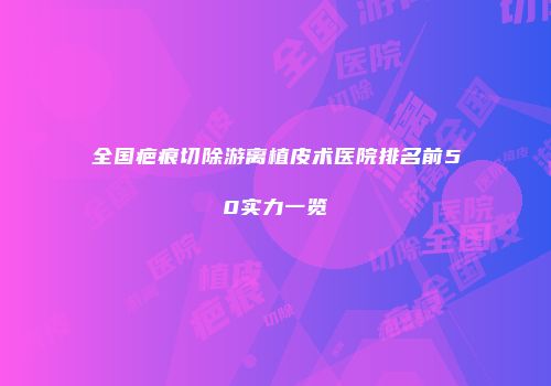 全国疤痕切除游离植皮术医院排名前50实力一览