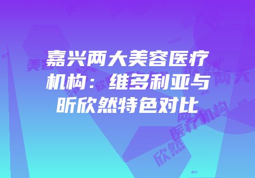 嘉兴两大美容医疗机构：维多利亚与昕欣然特色对比