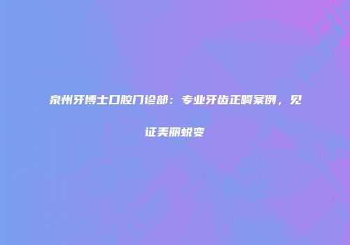 泉州牙博士口腔门诊部：专业牙齿正畸案例，见证美丽蜕变