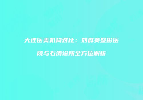 大连医美机构对比：刘群英整形医院与石涛诊所全方位解析