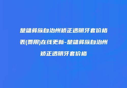 楚雄彝族自治州矫正透明牙套价格表(费用)在线更新-楚雄彝族自治州矫正透明牙套价格