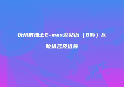 抚州市瑞士E-max瓷贴面（8颗）医院排名及推荐