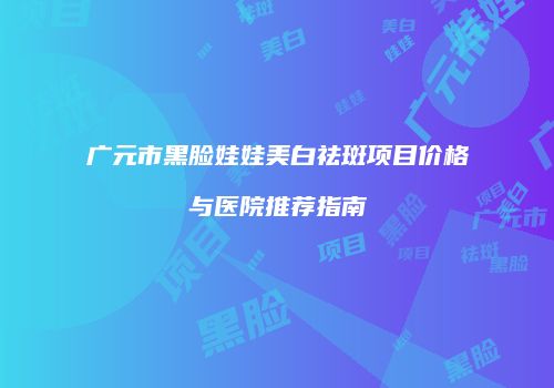 广元市黑脸娃娃美白祛斑项目价格与医院推荐指南