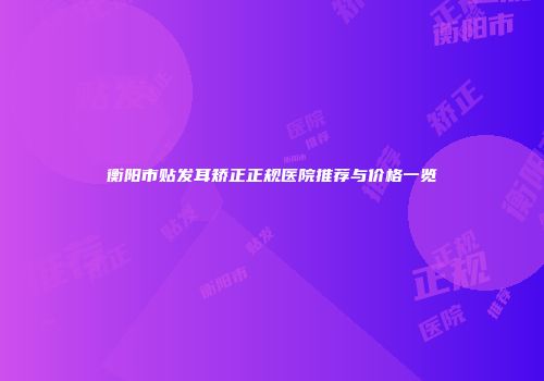 衡阳市贴发耳矫正正规医院推荐与价格一览