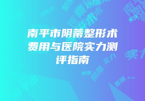 南平市阴蒂整形术费用与医院实力测评指南