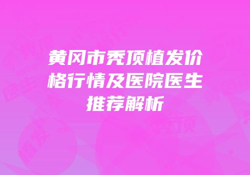 黄冈市秃顶植发价格行情及医院医生推荐解析