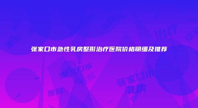 张家口市急性乳房整形治疗医院价格明细及推荐