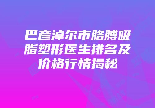 巴彦淖尔市胳膊吸脂塑形医生排名及价格行情揭秘