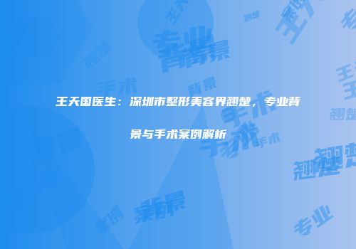 王天国医生：深圳市整形美容界翘楚，专业背景与手术案例解析