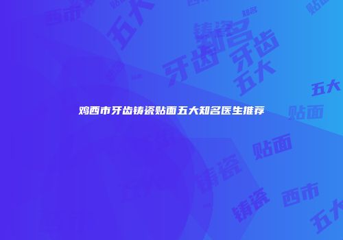 鸡西市牙齿铸瓷贴面五大知名医生推荐