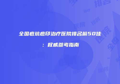 全国痘坑痘印治疗医院排名前50佳：权威参考指南