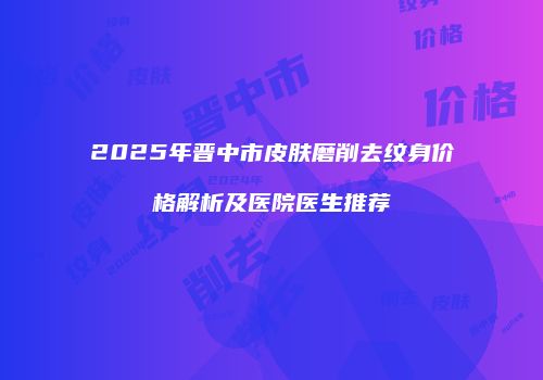 2025年晋中市皮肤磨削去纹身价格解析及医院医生推荐