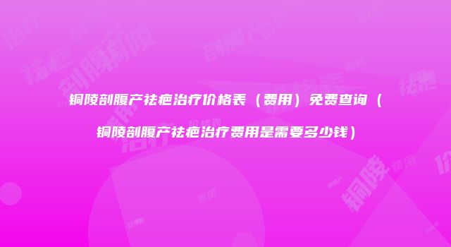 铜陵剖腹产祛疤治疗价格表（费用）免费查询（铜陵剖腹产祛疤治疗费用是需要多少钱）