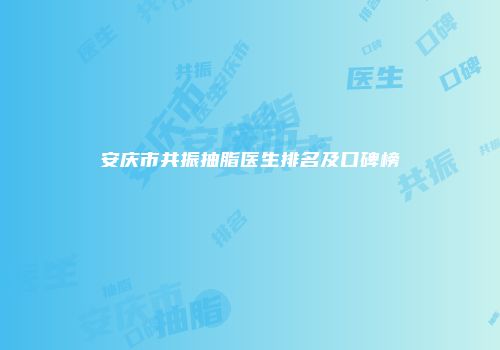 安庆市共振抽脂医生排名及口碑榜