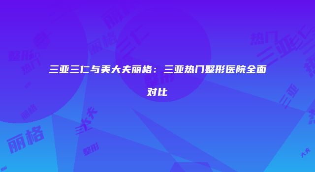 三亚三仁与美大夫丽格：三亚热门整形医院全面对比