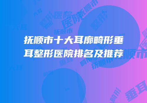 抚顺市十大耳廓畸形垂耳整形医院排名及推荐