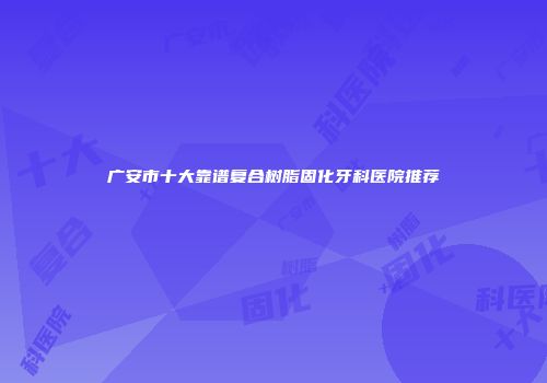 广安市十大靠谱复合树脂固化牙科医院推荐