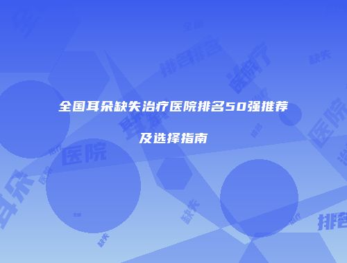 全国耳朵缺失治疗医院排名50强推荐及选择指南