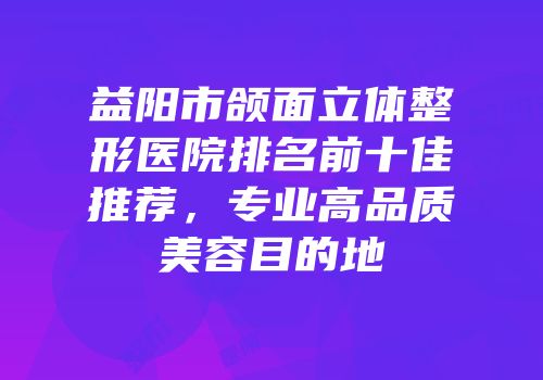 益阳市颌面立体整形医院排名前十佳推荐，专业高品质美容目的地