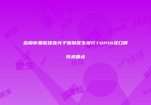 岳阳市黑脸娃娃光子嫩肤医生排行TOP10及口碑技术盘点