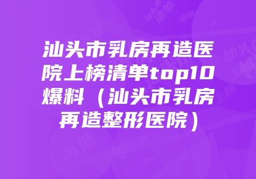 汕头市乳房再造医院上榜清单top10爆料（汕头市乳房再造整形医院）