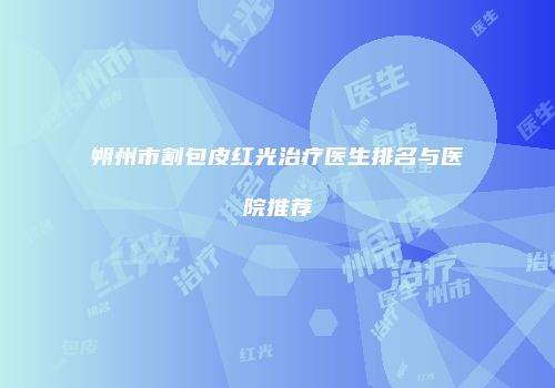 朔州市割包皮红光治疗医生排名与医院推荐