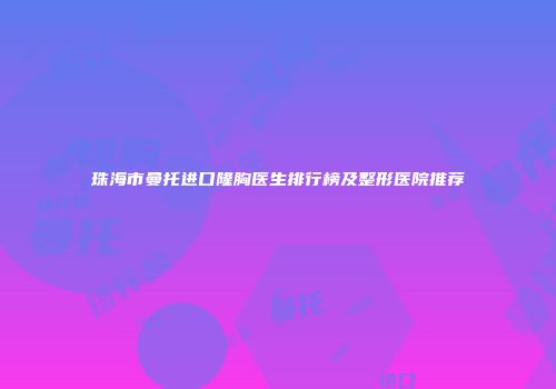 珠海市曼托进口隆胸医生排行榜及整形医院推荐