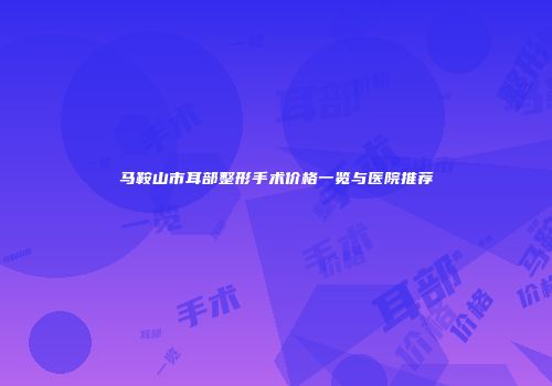 马鞍山市耳部整形手术价格一览与医院推荐