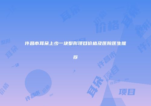 许昌市耳朵上少一块整形项目价格及医院医生推荐