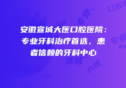 安徽宣城大医口腔医院：专业牙科治疗首选，患者信赖的牙科中心