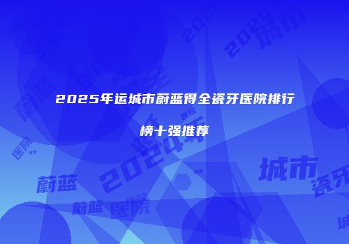 2025年运城市蔚蓝得全瓷牙医院排行榜十强推荐