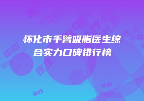 怀化市手臂吸脂医生综合实力口碑排行榜