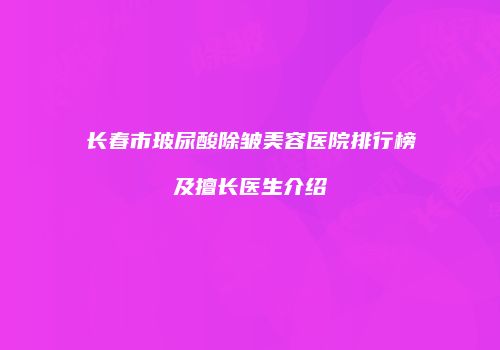 长春市玻尿酸除皱美容医院排行榜及擅长医生介绍