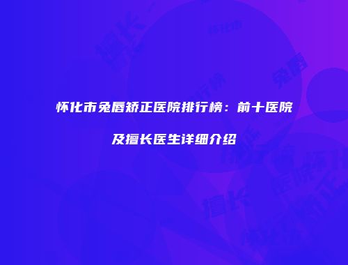 怀化市兔唇矫正医院排行榜：前十医院及擅长医生详细介绍