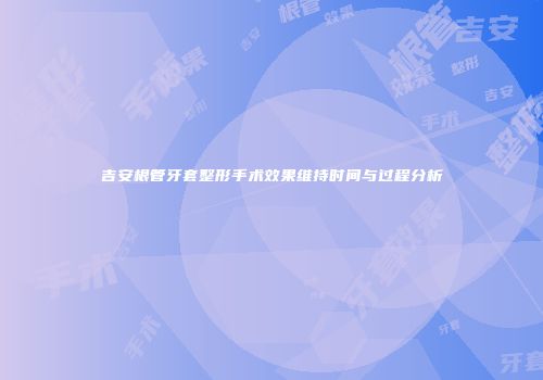 吉安根管牙套整形手术效果维持时间与过程分析