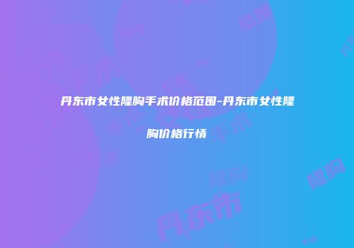 丹东市女性隆胸手术价格范围-丹东市女性隆胸价格行情