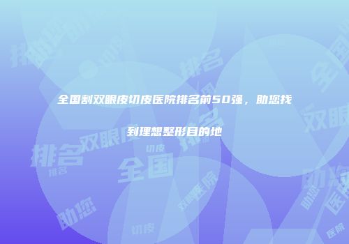 全国割双眼皮切皮医院排名前50强，助您找到理想整形目的地