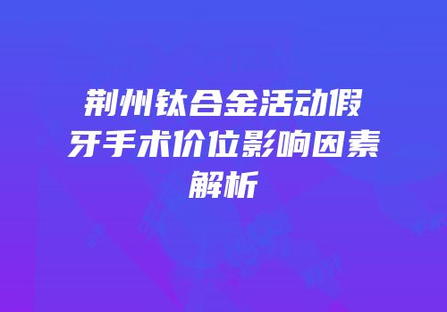 荆州钛合金活动假牙手术价位影响因素解析