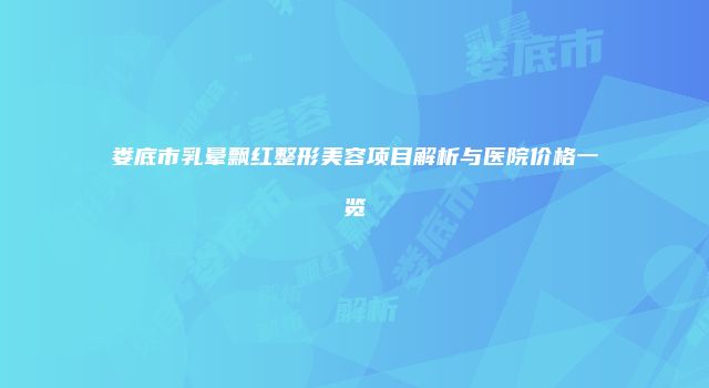 娄底市乳晕飘红整形美容项目解析与医院价格一览
