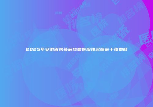 2025年安徽省烤瓷冠修复医院排名榜前十强揭晓