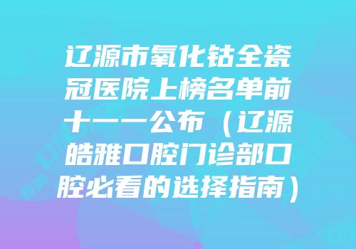 辽源市氧化钴全瓷冠医院上榜名单前十一一公布（辽源皓雅口腔门诊部口腔必看的选择指南）