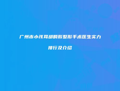 广州市小孩耳部畸形整形手术医生实力排行及介绍