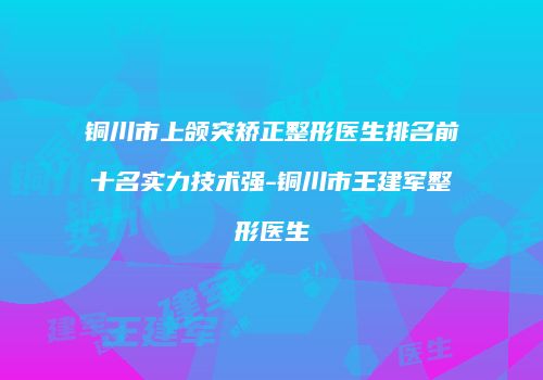 铜川市上颌突矫正整形医生排名前十名实力技术强-铜川市王建军整形医生