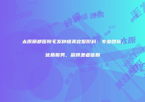 太原丽都医院毛发种植美容整形科：专业团队，优质服务，赢得患者信赖