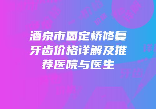 酒泉市固定桥修复牙齿价格详解及推荐医院与医生
