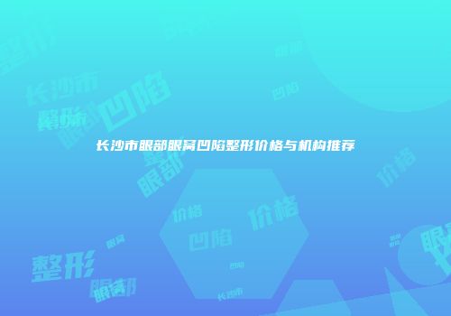 长沙市眼部眼窝凹陷整形价格与机构推荐