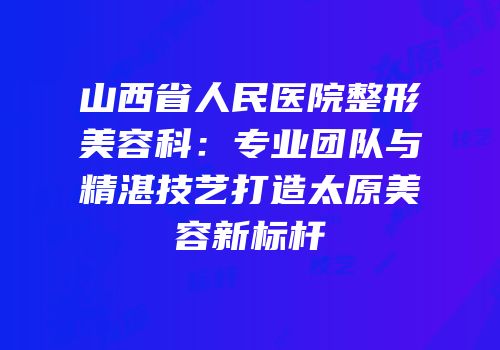 山西省人民医院整形美容科：专业团队与精湛技艺打造太原美容新标杆