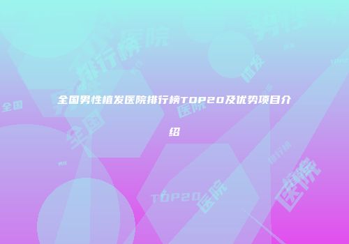 全国男性植发医院排行榜TOP20及优势项目介绍